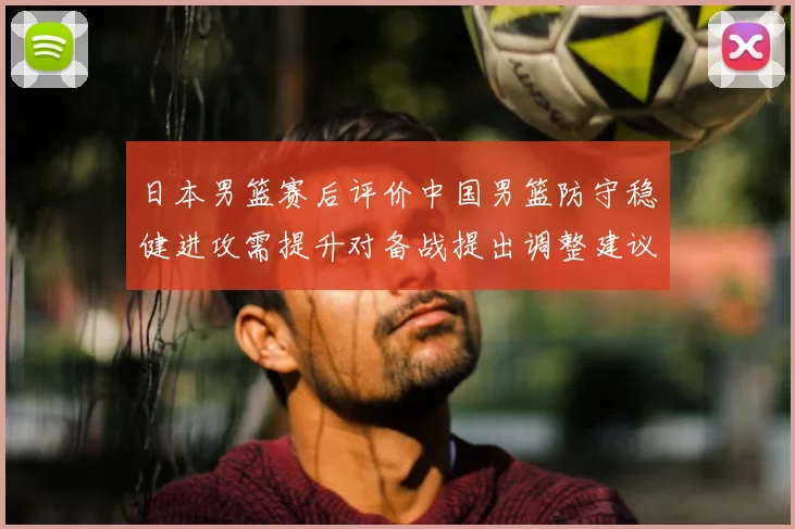 日本男篮赛后评价中国男篮防守稳健进攻需提升对备战提出调整建议