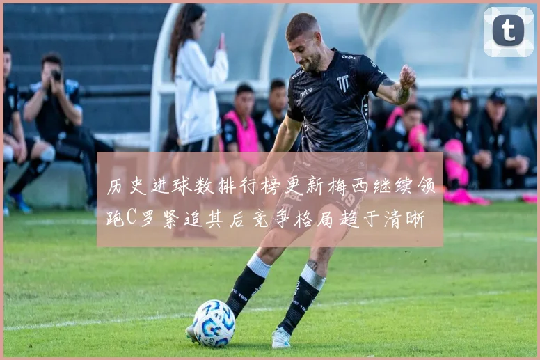 历史进球数排行榜更新梅西继续领跑C罗紧追其后竞争格局趋于清晰