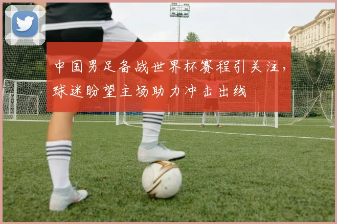 中国男足备战世界杯赛程引关注，球迷盼望主场助力冲击出线