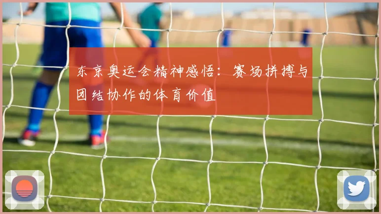 东京奥运会精神感悟：赛场拼搏与团结协作的体育价值
