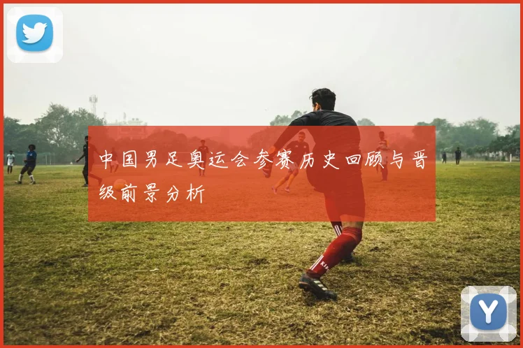 中国男足奥运会参赛历史回顾与晋级前景分析