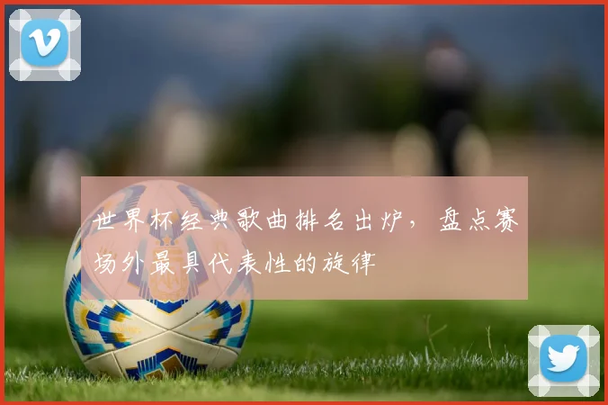 世界杯经典歌曲排名出炉,盘点赛场外最具代表性的旋律