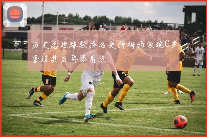 历史总进球数排名更新梅西领跑C罗紧追其后再添看点