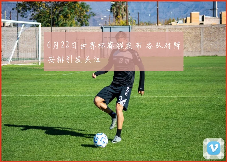 6月22日世界杯赛程发布 各队对阵安排引发关注