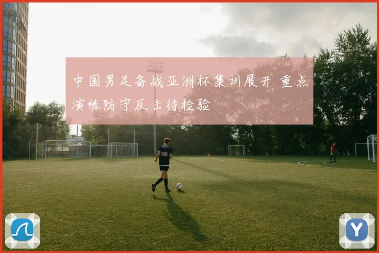 中国男足备战亚洲杯集训展开 重点演练防守反击待检验