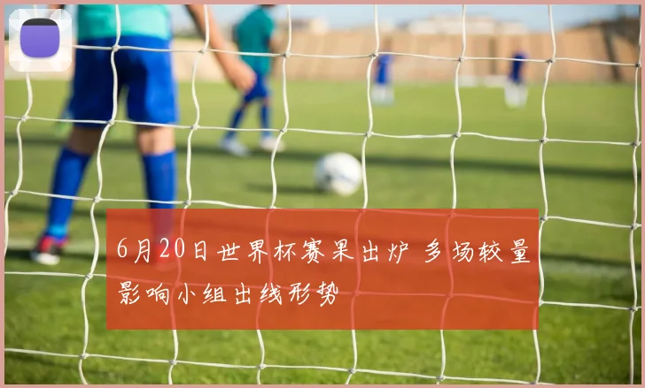 6月20日世界杯赛果出炉 多场较量影响小组出线形势