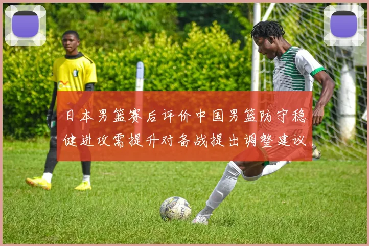 日本男篮赛后评价中国男篮防守稳健进攻需提升对备战提出调整建议