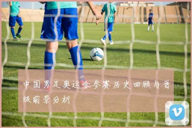中国男足奥运会参赛历史回顾与晋级前景分析