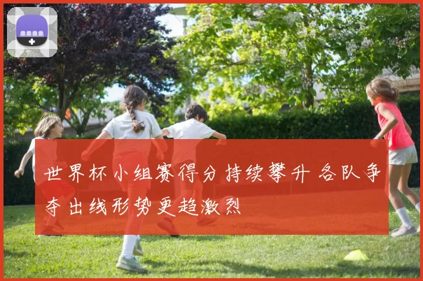 世界杯小组赛得分持续攀升 各队争夺出线形势更趋激烈