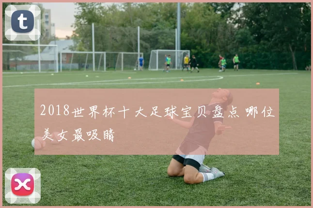 2018世界杯十大足球宝贝盘点 哪位美女最吸睛