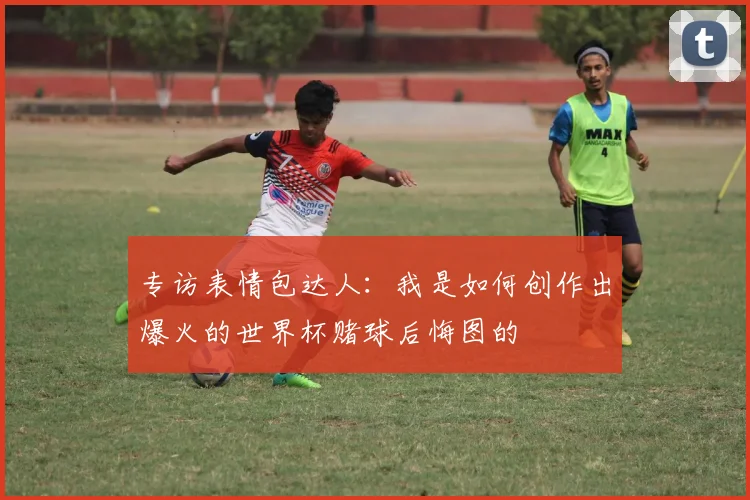 专访表情包达人：我是如何创作出爆火的世界杯赌球后悔图的