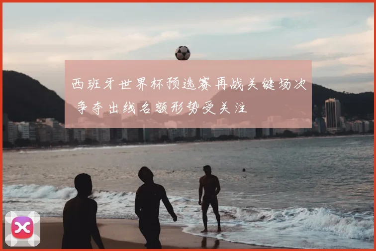 西班牙世界杯预选赛再战关键场次 争夺出线名额形势受关注