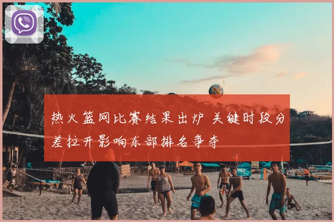 热火篮网比赛结果出炉 关键时段分差拉开影响东部排名争夺