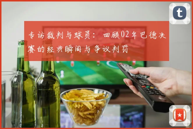 专访裁判与球员：回顾02年巴德决赛的经典瞬间与争议判罚