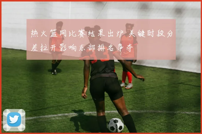 热火篮网比赛结果出炉 关键时段分差拉开影响东部排名争夺