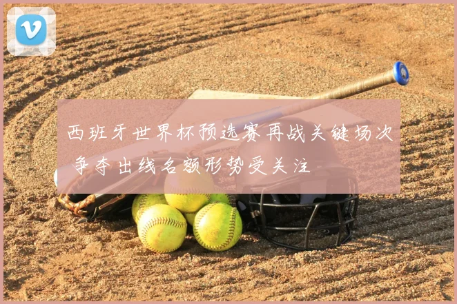 西班牙世界杯预选赛再战关键场次 争夺出线名额形势受关注