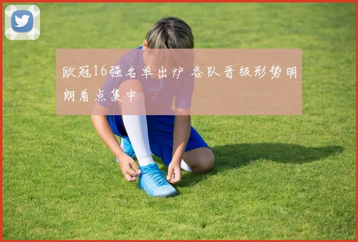 欧冠16强名单出炉 各队晋级形势明朗看点集中