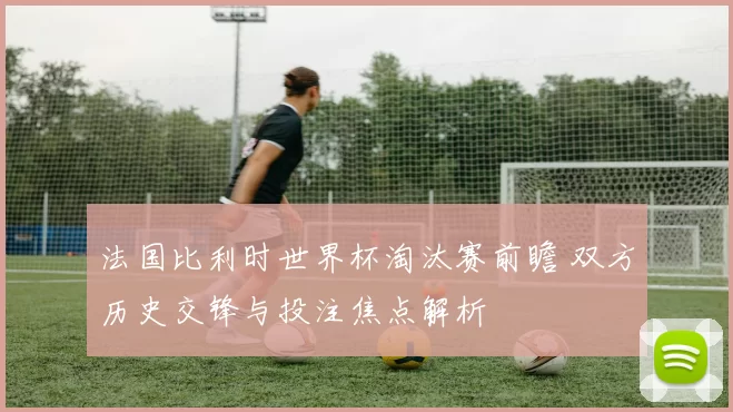 法国比利时世界杯淘汰赛前瞻 双方历史交锋与投注焦点解析