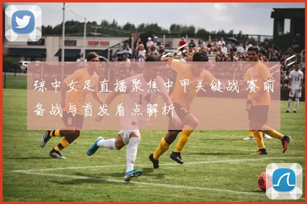 琼中女足直播聚焦中甲关键战 赛前备战与首发看点解析