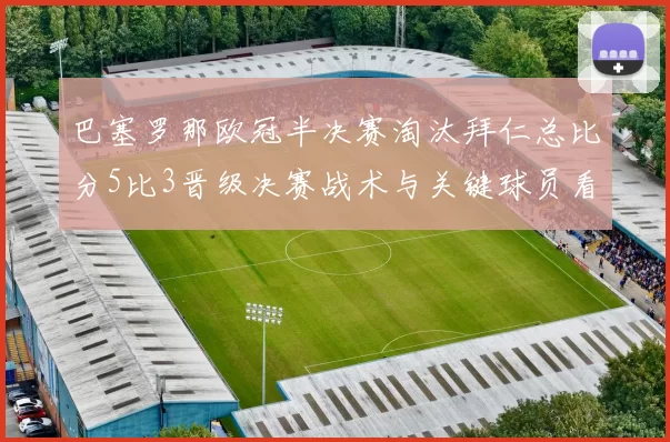巴塞罗那欧冠半决赛淘汰拜仁总比分5比3晋级决赛战术与关键球员看点