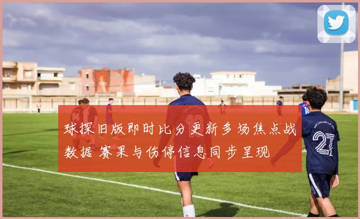 球探旧版即时比分更新多场焦点战数据 赛果与伤停信息同步呈现