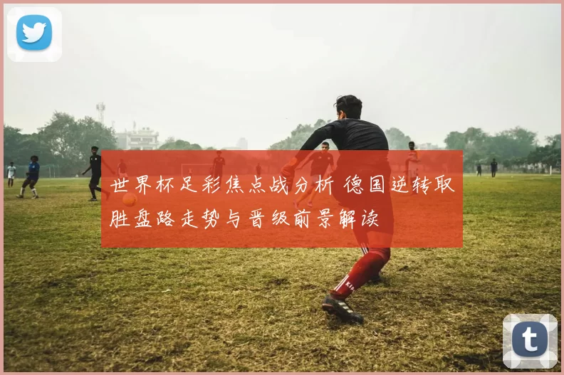 世界杯足彩焦点战分析 德国逆转取胜盘路走势与晋级前景解读