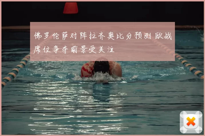 佛罗伦萨对阵拉齐奥比分预测 欧战席位争夺前景受关注