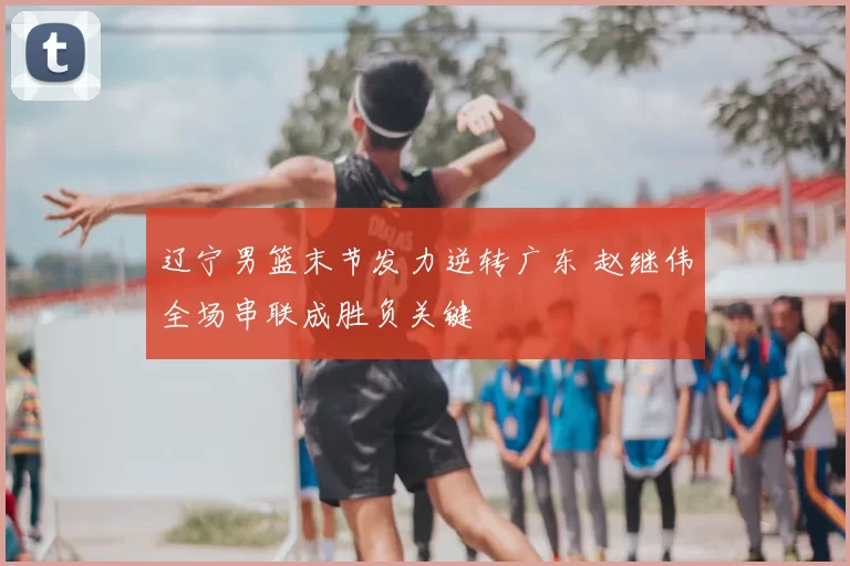 辽宁男篮末节发力逆转广东 赵继伟全场串联成胜负关键