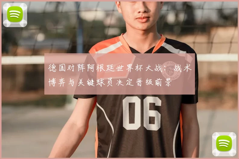 德国对阵阿根廷世界杯大战：战术博弈与关键球员决定晋级前景