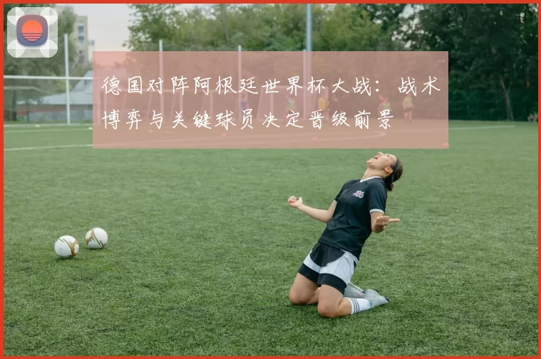 德国对阵阿根廷世界杯大战：战术博弈与关键球员决定晋级前景