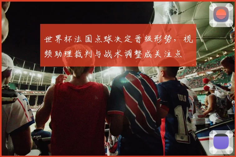 世界杯法国点球决定晋级形势,视频助理裁判与战术调整成关注点