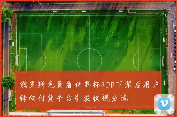 俄罗斯免费看世界杯app下架后用户转向付费平台引发收视分流
