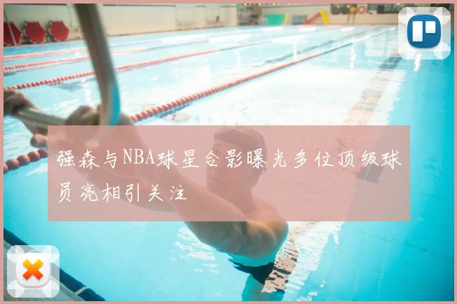 强森与NBA球星合影曝光多位顶级球员亮相引关注