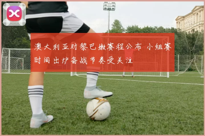 澳大利亚对黎巴嫩赛程公布 小组赛时间出炉备战节奏受关注