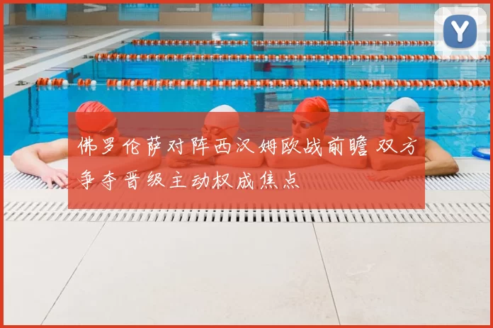 佛罗伦萨对阵西汉姆欧战前瞻 双方争夺晋级主动权成焦点