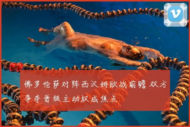 佛罗伦萨对阵西汉姆欧战前瞻 双方争夺晋级主动权成焦点