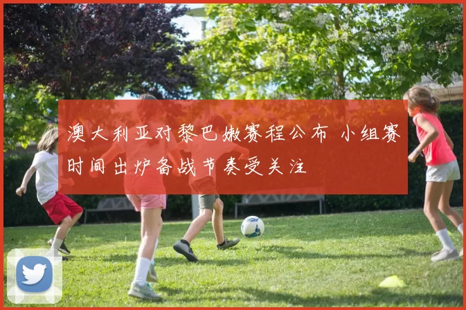 澳大利亚对黎巴嫩赛程公布 小组赛时间出炉备战节奏受关注