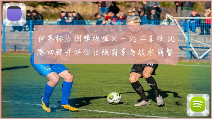 世界杯法国锋线哑火一比二落败 比赛回顾并评估出线前景与战术调整建议