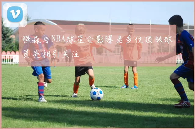 强森与NBA球星合影曝光多位顶级球员亮相引关注