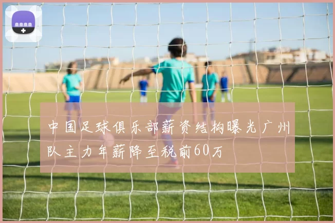 中国足球俱乐部薪资结构曝光广州队主力年薪降至税前60万
