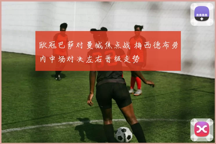 欧冠巴萨对曼城焦点战 梅西德布劳内中场对决左右晋级走势