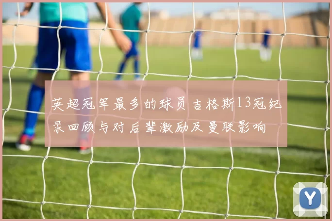 英超冠军最多的球员吉格斯13冠纪录回顾与对后辈激励及曼联影响