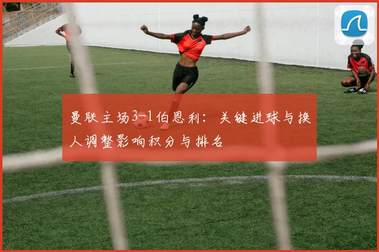 曼联主场3-1伯恩利:关键进球与换人调整影响积分与排名