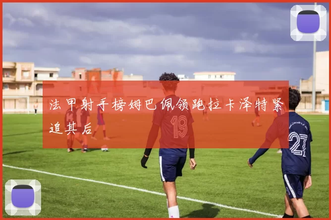 法甲射手榜姆巴佩领跑拉卡泽特紧追其后