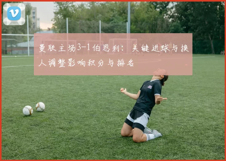 曼联主场3-1伯恩利:关键进球与换人调整影响积分与排名