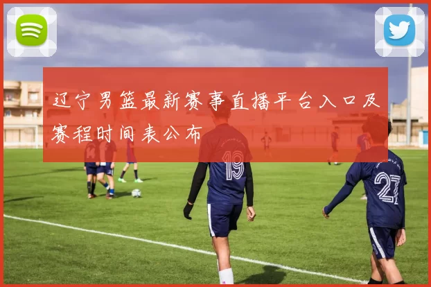 辽宁男篮最新赛事直播平台入口及赛程时间表公布