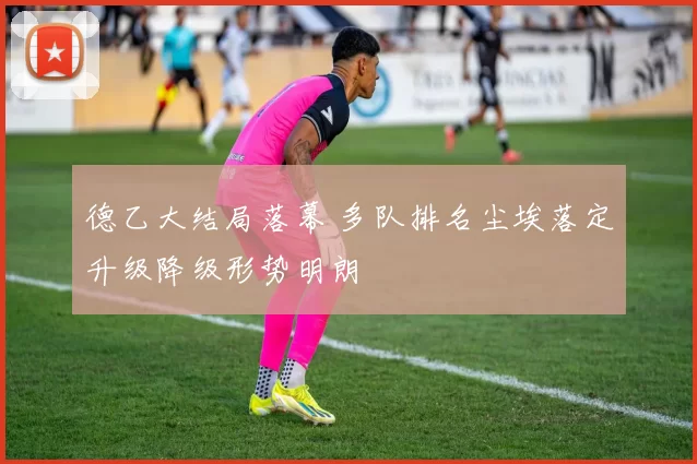 德乙大结局落幕 多队排名尘埃落定升级降级形势明朗