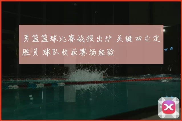 男篮篮球比赛战报出炉 关键回合定胜负 球队收获赛场经验