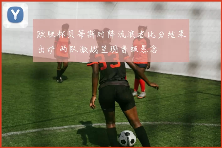 欧联杯贝蒂斯对阵流浪者比分结果出炉 两队激战呈现晋级悬念