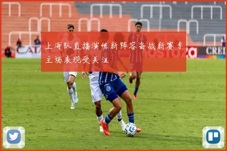 上海队直播演练新阵容备战新赛季主场表现受关注